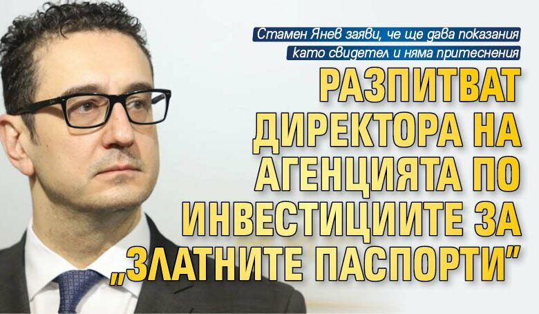 Разпитват директора на Агенцията по инвестициите за "златните паспорти"