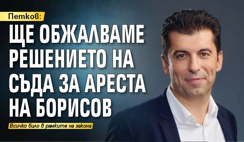 Петков: Ще обжалваме решението на съда за ареста на Борисов
