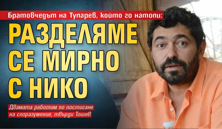 Братовчедът на Тупарев, който го натопи: Разделяме се мирно с Нико