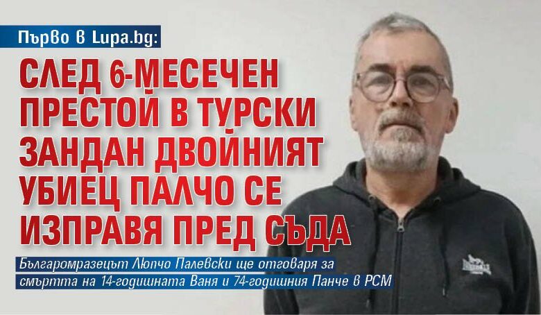 Първо в Lupa.bg: След 6-месечен престой в турски зандан двойният убиец Палчо се изправя пред съда