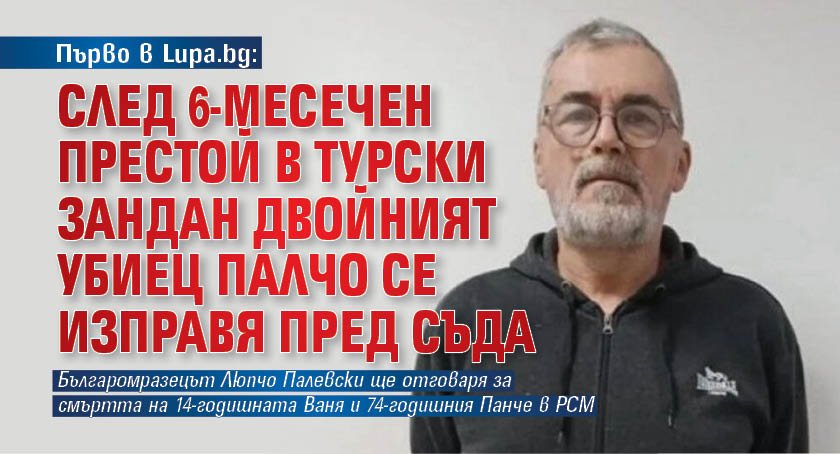 Първо в Lupa.bg: След 6-месечен престой в турски зандан двойният убиец Палчо се изправя пред съда