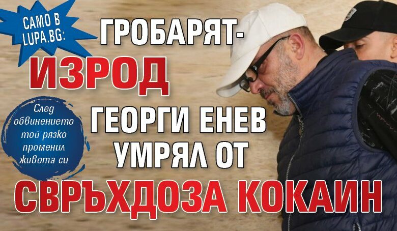 Само в Lupa.bg: Гробарят-изрод Георги Енев умрял от свръхдоза кокаин