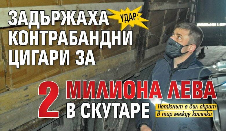 Удар: Задържаха контрабандни цигари за 2 милиона лева в Скутаре