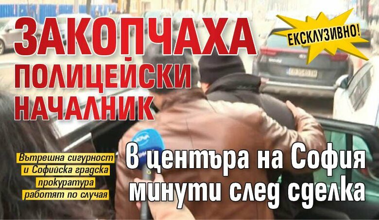 Ексклузивно! Закопчаха полицейски началник в центъра на София минути след сделка