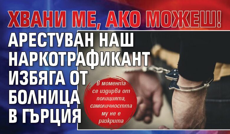 Хвани ме, ако можеш! Арестуван наш наркотрафикант избяга от болница в Гърция