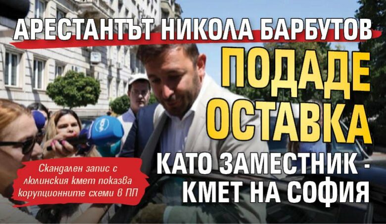 Арестантът Никола Барбутов подаде оставка като заместник - кмет на София