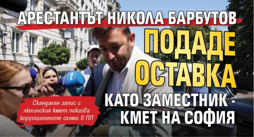 Арестантът Никола Барбутов подаде оставка като заместник - кмет на София