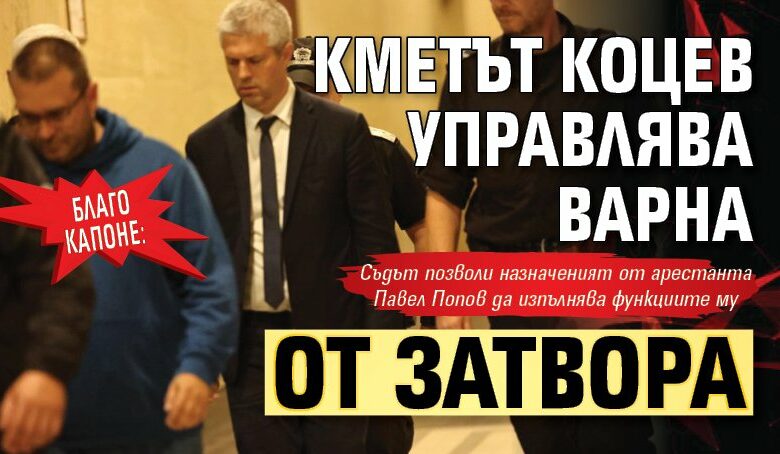 БЛАГО КАПОНЕ: Кметът Коцев управлява Варна от затвора