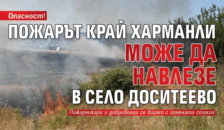 Опасност! Пожарът край Харманли може да навлезе в село Доситеево