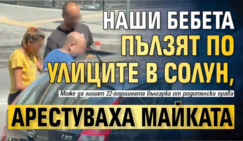 Наши бебета пълзят по улиците в Солун, арестуваха майката