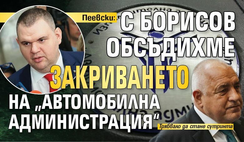 Пеевски: С Борисов обсъдихме закриването на &bdquo;Автомобилна администрация&ldquo;