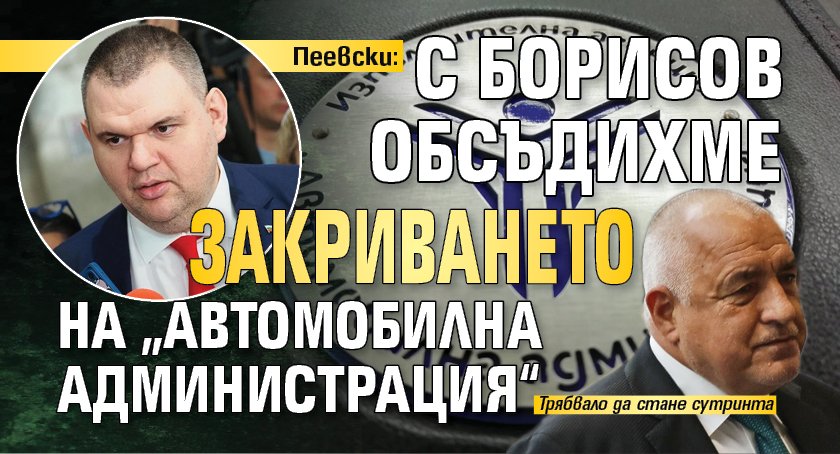 Пеевски: С Борисов обсъдихме закриването на &bdquo;Автомобилна администрация&ldquo;