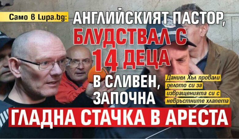 Само в Lupa.bg: Английският пастор, блудствал с 14 деца в Сливен, започна гладна стачка в ареста