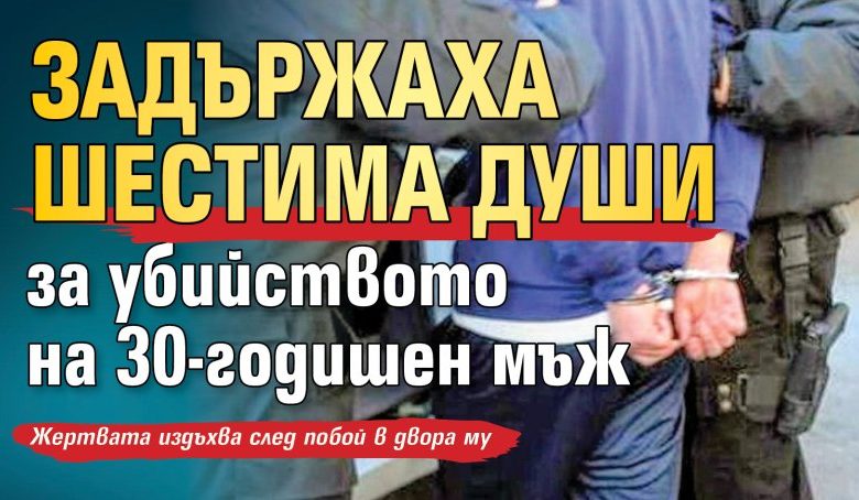 Задържаха шестима души за убийството на 30-годишен мъж